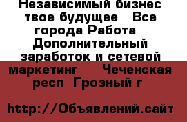 Независимый бизнес-твое будущее - Все города Работа » Дополнительный заработок и сетевой маркетинг   . Чеченская респ.,Грозный г.